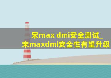 宋max dmi安全测试_宋maxdmi安全性有望升级